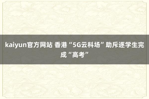 kaiyun官方网站 香港“5G云科场”助斥逐学生完成“高考”