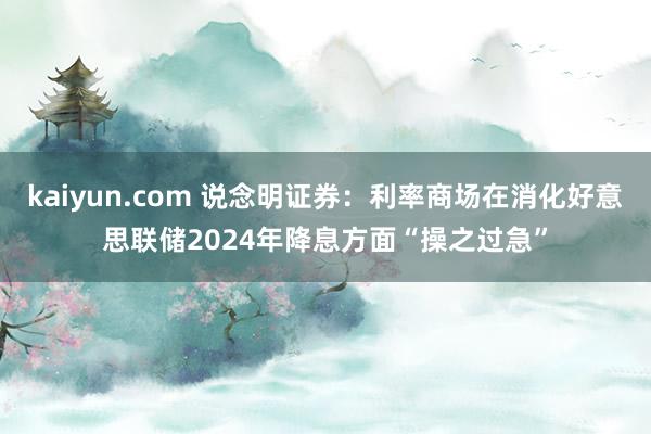 kaiyun.com 说念明证券：利率商场在消化好意思联储2024年降息方面“操之过急”
