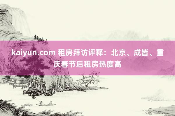 kaiyun.com 租房拜访评释：北京、成皆、重庆春节后租房热度高