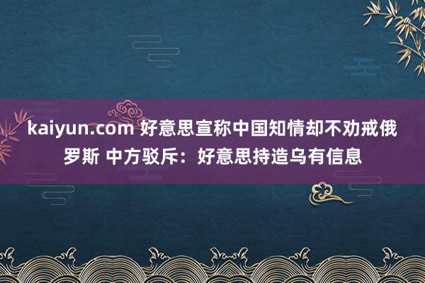 kaiyun.com 好意思宣称中国知情却不劝戒俄罗斯 中方驳斥：好意思持造乌有信息