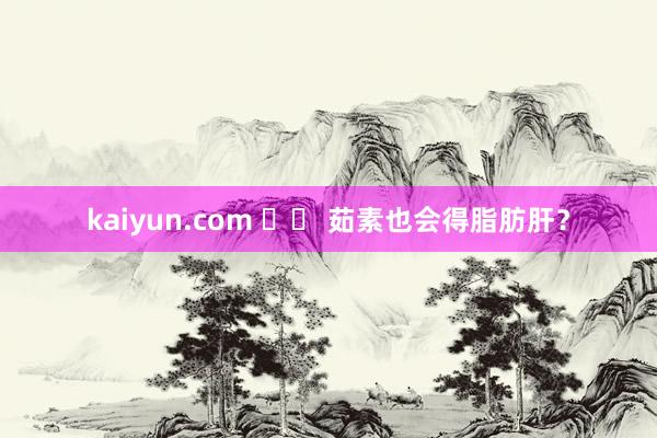 kaiyun.com 		 茹素也会得脂肪肝？