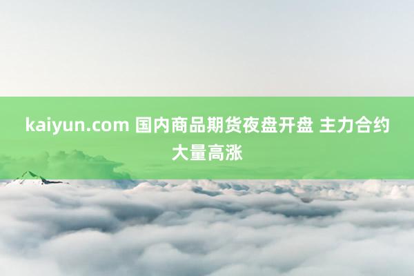 kaiyun.com 国内商品期货夜盘开盘 主力合约大量高涨