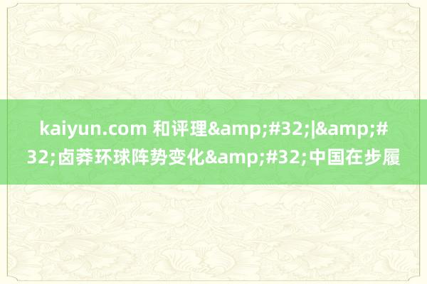 kaiyun.com 和评理&#32;|&#32;卤莽环球阵势变化&#32;中国在步履