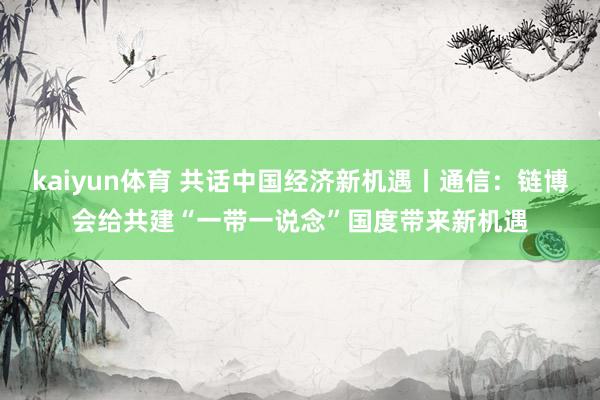 kaiyun体育 共话中国经济新机遇丨通信：链博会给共建“一带一说念”国度带来新机遇
