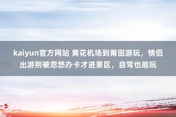 kaiyun官方网站 黄花机场到莆田游玩，情侣出游别被忽悠办卡才进景区，自驾也能玩