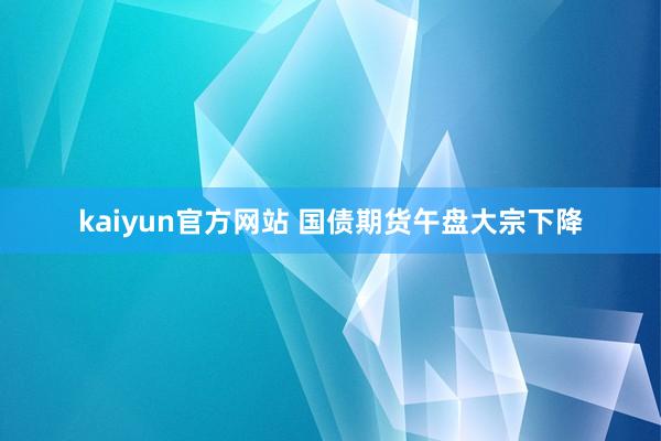 kaiyun官方网站 国债期货午盘大宗下降