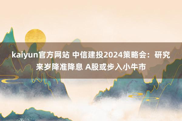 kaiyun官方网站 中信建投2024策略会：研究来岁降准降息 A股或步入小牛市