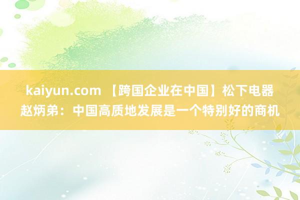 kaiyun.com 【跨国企业在中国】松下电器赵炳弟：中国高质地发展是一个特别好的商机