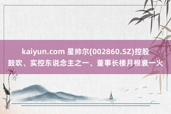 kaiyun.com 星帅尔(002860.SZ)控股鼓吹、实控东说念主之一、董事长楼月根衰一火