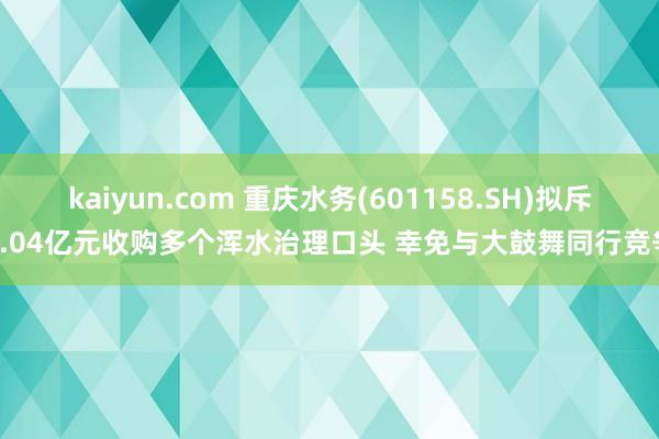 kaiyun.com 重庆水务(601158.SH)拟斥5.04亿元收购多个浑水治理口头 幸免与大鼓舞同行竞争