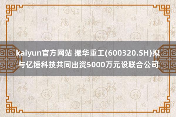 kaiyun官方网站 振华重工(600320.SH)拟与亿锤科技共同出资5000万元设联合公司