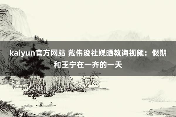 kaiyun官方网站 戴伟浚社媒晒教诲视频：假期和玉宁在一齐的一天