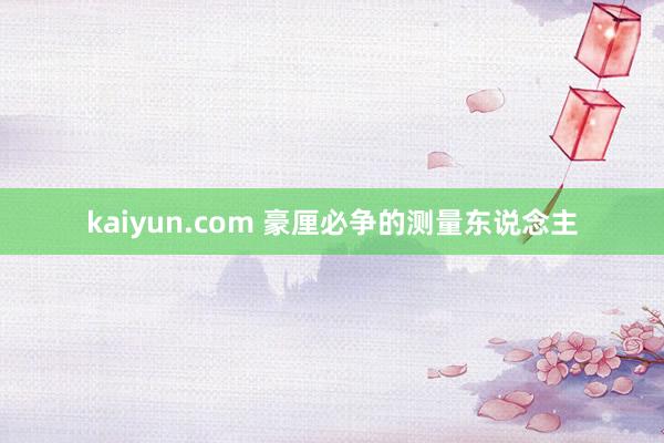 kaiyun.com 豪厘必争的测量东说念主