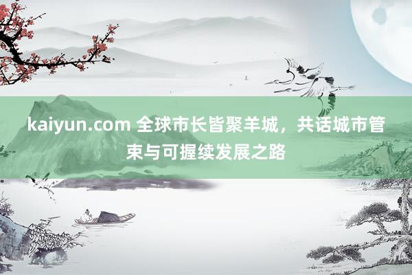 kaiyun.com 全球市长皆聚羊城，共话城市管束与可握续发展之路