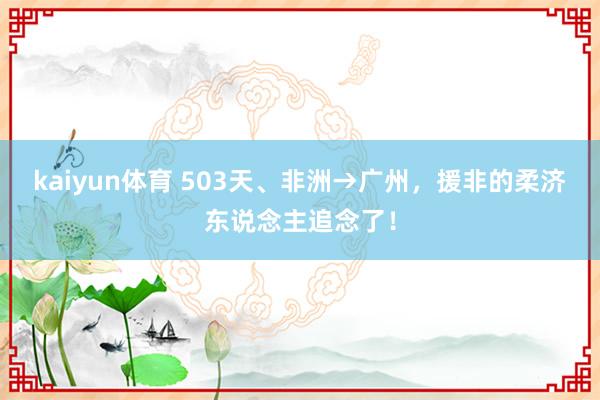 kaiyun体育 503天、非洲→广州，援非的柔济东说念主追念了！