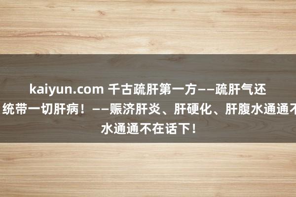 kaiyun.com 千古疏肝第一方——疏肝气还能排毒，统带一切肝病！——赈济肝炎、肝硬化、肝腹水通通不在话下！