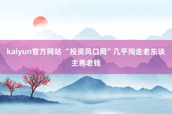 kaiyun官方网站 “投资风口局”几乎掏走老东谈主养老钱