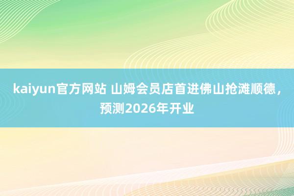 kaiyun官方网站 山姆会员店首进佛山抢滩顺德，预测2026年开业