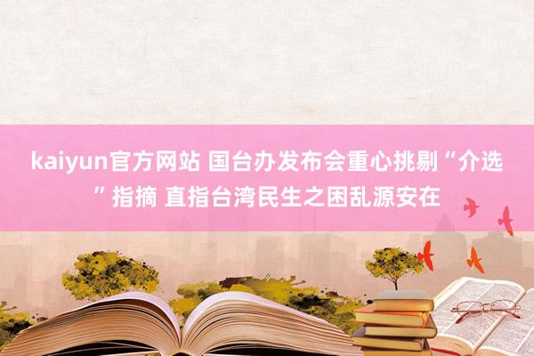 kaiyun官方网站 国台办发布会重心挑剔“介选”指摘 直指台湾民生之困乱源安在
