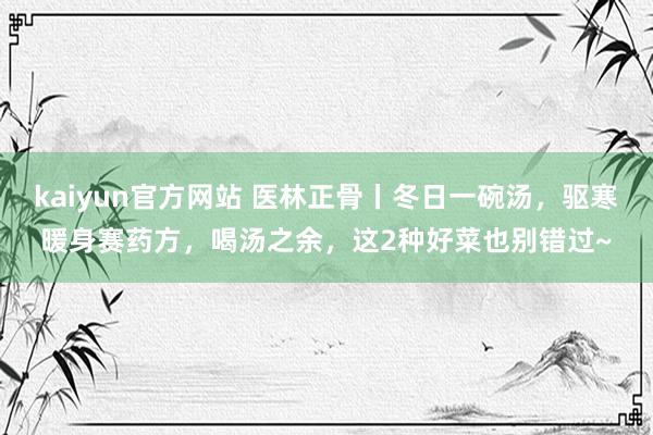 kaiyun官方网站 医林正骨丨冬日一碗汤，驱寒暖身赛药方，喝汤之余，这2种好菜也别错过~