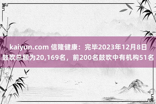 kaiyun.com 信隆健康：完毕2023年12月8日鼓吹总额为20,169名，前200名鼓吹中有机构51名