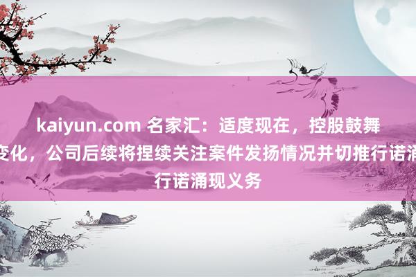 kaiyun.com 名家汇：适度现在，控股鼓舞未发生变化，公司后续将捏续关注案件发扬情况并切推行诺涌现义务