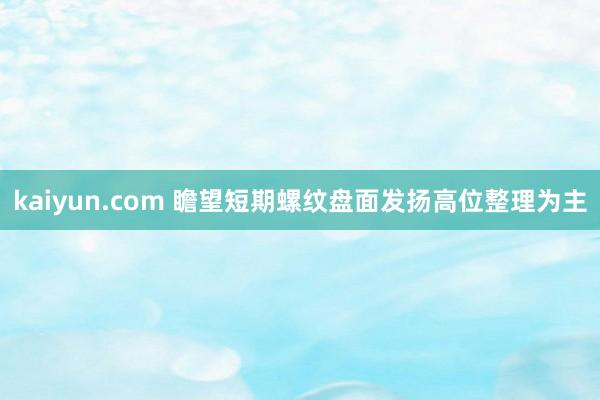 kaiyun.com 瞻望短期螺纹盘面发扬高位整理为主