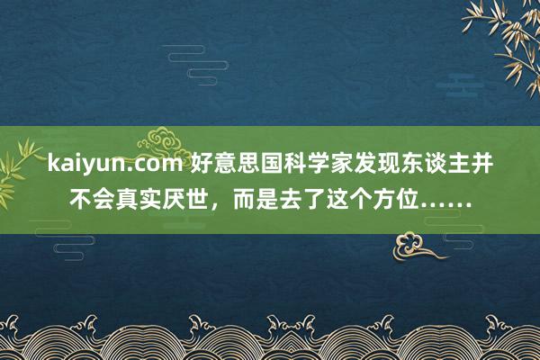 kaiyun.com 好意思国科学家发现东谈主并不会真实厌世，而是去了这个方位……