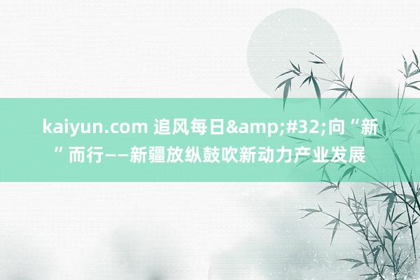 kaiyun.com 追风每日&#32;向“新”而行——新疆放纵鼓吹新动力产业发展
