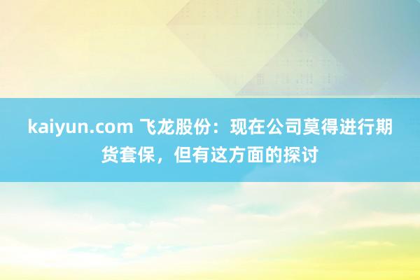 kaiyun.com 飞龙股份：现在公司莫得进行期货套保，但有这方面的探讨