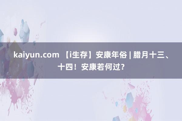 kaiyun.com 【i生存】安康年俗 | 腊月十三、十四！安康若何过？