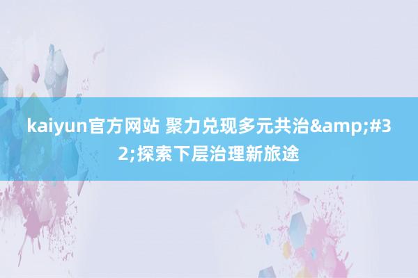 kaiyun官方网站 聚力兑现多元共治&#32;探索下层治理新旅途