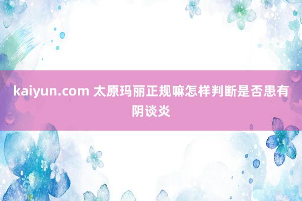 kaiyun.com 太原玛丽正规嘛怎样判断是否患有阴谈炎
