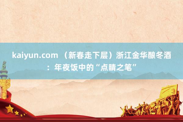 kaiyun.com （新春走下层）浙江金华酿冬酒：年夜饭中的“点睛之笔”