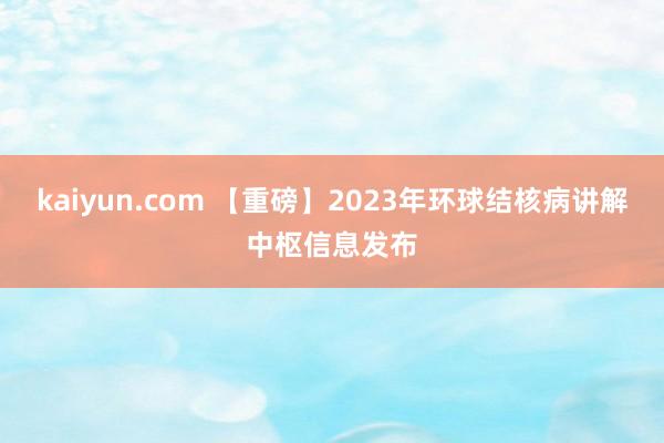 kaiyun.com 【重磅】2023年环球结核病讲解中枢信息发布