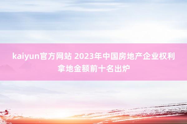kaiyun官方网站 2023年中国房地产企业权利拿地金额前十名出炉