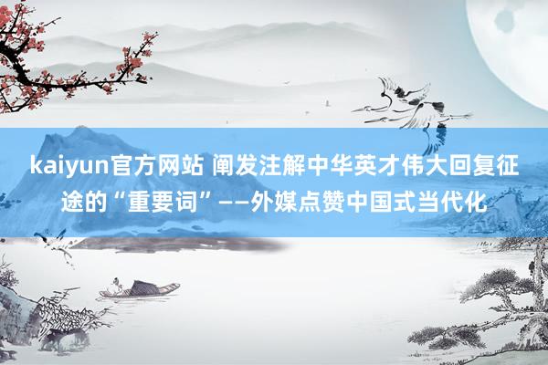 kaiyun官方网站 阐发注解中华英才伟大回复征途的“重要词”——外媒点赞中国式当代化
