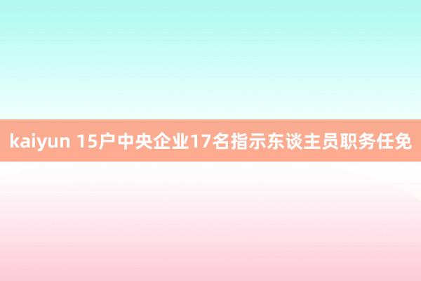 kaiyun 15户中央企业17名指示东谈主员职务任免