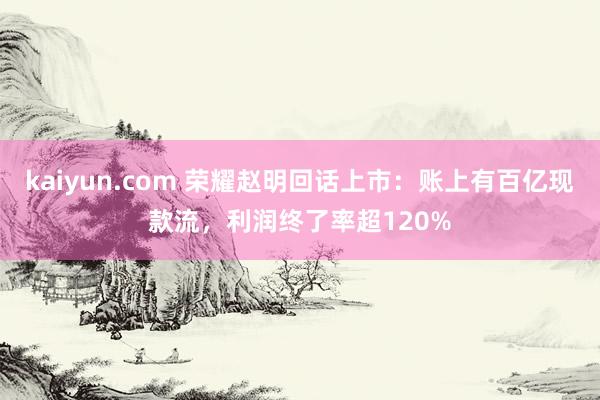kaiyun.com 荣耀赵明回话上市：账上有百亿现款流，利润终了率超120%