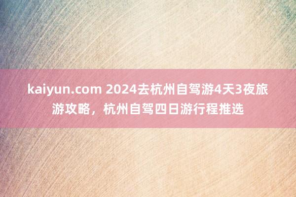 kaiyun.com 2024去杭州自驾游4天3夜旅游攻略，杭州自驾四日游行程推选