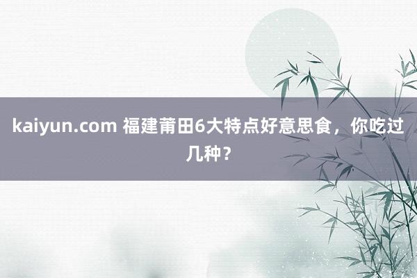 kaiyun.com 福建莆田6大特点好意思食，你吃过几种？