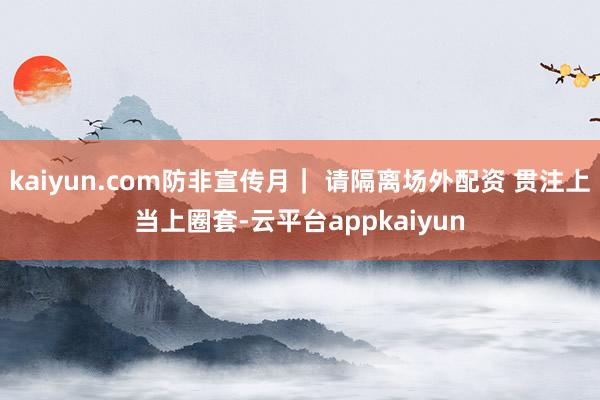 kaiyun.com防非宣传月｜ 请隔离场外配资 贯注上当上圈套-云平台appkaiyun