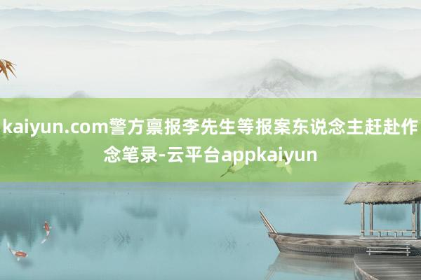 kaiyun.com警方禀报李先生等报案东说念主赶赴作念笔录-云平台appkaiyun