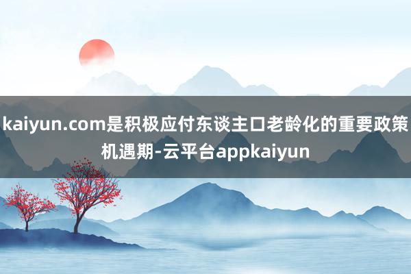 kaiyun.com是积极应付东谈主口老龄化的重要政策机遇期-云平台appkaiyun