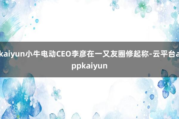kaiyun小牛电动CEO李彦在一又友圈修起称-云平台appkaiyun