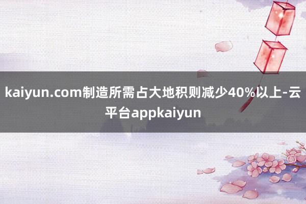 kaiyun.com制造所需占大地积则减少40%以上-云平台appkaiyun