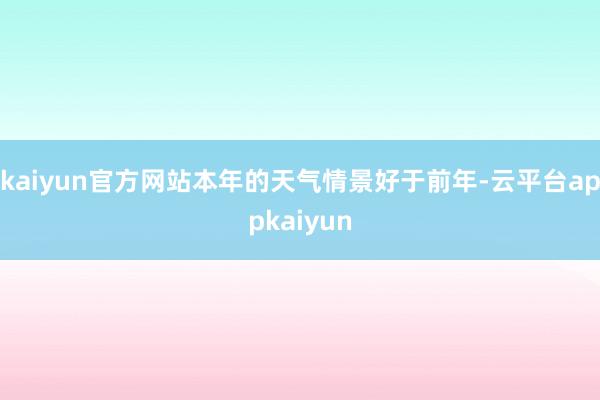 kaiyun官方网站本年的天气情景好于前年-云平台appkaiyun