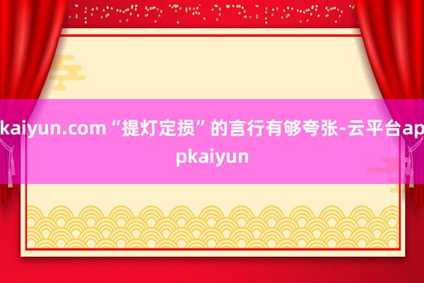 kaiyun.com“提灯定损”的言行有够夸张-云平台appkaiyun