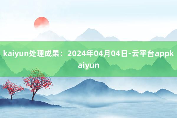kaiyun处理成果：2024年04月04日-云平台appkaiyun
