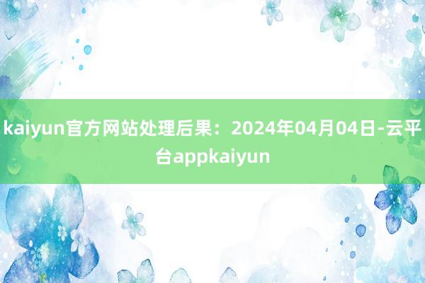 kaiyun官方网站处理后果：2024年04月04日-云平台appkaiyun